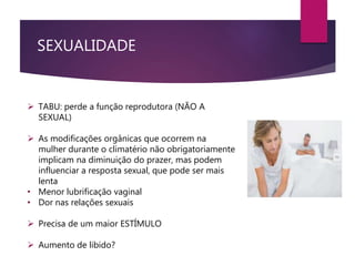 SEXUALIDADE
 TABU: perde a função reprodutora (NÃO A
SEXUAL)
 As modificações orgânicas que ocorrem na
mulher durante o climatério não obrigatoriamente
implicam na diminuição do prazer, mas podem
influenciar a resposta sexual, que pode ser mais
lenta
• Menor lubrificação vaginal
• Dor nas relações sexuais
 Precisa de um maior ESTÍMULO
 Aumento de libido?
 