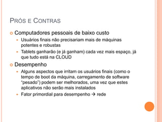 PRÓS E CONTRAS
   Computadores pessoais de baixo custo
       Usuários finais não precisariam mais de máquinas
        potentes e robustas
       Tablets ganharão (e já ganham) cada vez mais espaço, já
        que tudo está na CLOUD
   Desempenho
       Alguns aspectos que irritam os usuários finais (como o
        tempo de boot da máquina, carregamento de software
        “pesado”) podem ser melhorados, uma vez que estes
        aplicativos não serão mais instalados
       Fator primordial para desempenho  rede
 