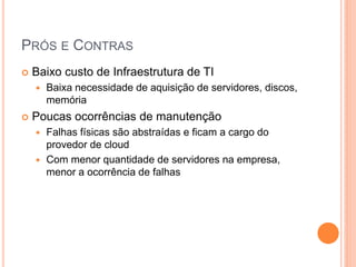 PRÓS E CONTRAS
   Baixo custo de Infraestrutura de TI
       Baixa necessidade de aquisição de servidores, discos,
        memória
   Poucas ocorrências de manutenção
     Falhas físicas são abstraídas e ficam a cargo do
      provedor de cloud
     Com menor quantidade de servidores na empresa,
      menor a ocorrência de falhas
 