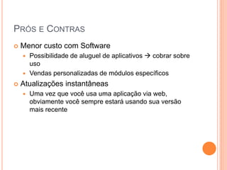 PRÓS E CONTRAS
   Menor custo com Software
     Possibilidade de aluguel de aplicativos  cobrar sobre
      uso
     Vendas personalizadas de módulos específicos

   Atualizações instantâneas
       Uma vez que você usa uma aplicação via web,
        obviamente você sempre estará usando sua versão
        mais recente
 