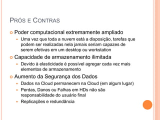 PRÓS E CONTRAS
   Poder computacional extremamente ampliado
       Uma vez que toda a nuvem está a disposição, tarefas que
        podem ser realizadas nela jamais seriam capazes de
        serem efetivas em um desktop ou workstation
   Capacidade de armazenamento ilimitada
       Devido à elasticidade é possível agregar cada vez mais
        elementos de armazenamento
   Aumento da Segurança dos Dados
       Dados na Cloud permanecem na Cloud (em algum lugar)
       Perdas, Danos ou Falhas em HDs não são
        responsabilidade do usuário final
       Replicações e redundância
 