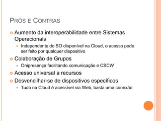 PRÓS E CONTRAS
   Aumento da interoperabilidade entre Sistemas
    Operacionais
       Independente do SO disponível na Cloud, o acesso pode
        ser feito por qualquer dispositivo
   Colaboração de Grupos
       Onipresença facilitando comunicação e CSCW
 Acesso universal a recursos
 Desvencilhar-se de dispositivos específicos
       Tudo na Cloud é acessível via Web, basta uma conexão
 