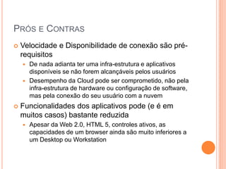 PRÓS E CONTRAS
   Velocidade e Disponibilidade de conexão são pré-
    requisitos
       De nada adianta ter uma infra-estrutura e aplicativos
        disponíveis se não forem alcançáveis pelos usuários
       Desempenho da Cloud pode ser comprometido, não pela
        infra-estrutura de hardware ou configuração de software,
        mas pela conexão do seu usuário com a nuvem
   Funcionalidades dos aplicativos pode (e é em
    muitos casos) bastante reduzida
       Apesar da Web 2.0, HTML 5, controles ativos, as
        capacidades de um browser ainda são muito inferiores a
        um Desktop ou Workstation
 