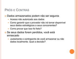 PRÓS E CONTRAS
   Dados armazenados podem não ser seguros
     Acesso não autorizado aos dados
     Como garantir que o provedor não irá tornar disponível
      seus dados estratégicos a seus concorrentes?
     Como provar que isso foi feito?

   Se seus dados forem perdidos, você está
    enrascado
       Justamente o contraponto de você armazenar ou não
        dados localmente. Qual a decisão?
 