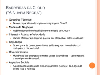 BARREIRAS DA CLOUD
(“A NUVEM NEGRA”)
   Questões Técnicas
       Temos capacidade de implantar/migrar para Cloud?
   Modelo de Negócios
       Nosso negócio é compatível com o modelo de Cloud?
   Internet – Acesso e Velocidade
       Vamos oferecer um recurso que vai ser alcançável pelos usuários?
   Segurança
       Quem garante que nossos dados estão seguros, acessíveis com
        restrições e disponíveis?
   Compatibilidade
       Mudanças são onerosas e muitas vezes traumáticas – você trocaria
        o Word por um Browser?
   Aspectos Sociais
       As aplicações/dados não estão fisicamente no meu HD. Logo não
        aceito isso e não uso
 