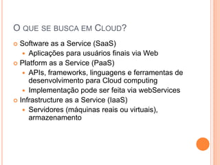 O QUE SE BUSCA EM CLOUD?
 Software as a Service (SaaS)
    Aplicações para usuários finais via Web
 Platform as a Service (PaaS)
    APIs, frameworks, linguagens e ferramentas de
     desenvolvimento para Cloud computing
    Implementação pode ser feita via webServices
 Infrastructure as a Service (IaaS)
    Servidores (máquinas reais ou virtuais),
     armazenamento
 