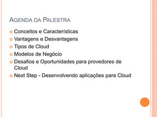 AGENDA DA PALESTRA
 Conceitos e Características
 Vantagens e Desvantagens

 Tipos de Cloud

 Modelos de Negócio

 Desafios e Oportunidades para provedores de
  Cloud
 Next Step - Desenvolvendo aplicações para Cloud
 