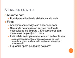 APENAS UM EXEMPLO
 Animoto.com
     Portal para criação de slideshows via web
 Fato:
     Anunciou seu serviços no Facebook.com
     Demanda de acesso ao serviço oscilou da
      necessidade de 50 para 3500 servidores (em
      momentos de pico) em 3 dias!
     Inviável de se implementar em um ambiente real
         não necessariamente por causa do custo da infra-
          estrutura, como também pelo custo operacional de
          manutenção
     E quando opera-se abaixo do pico?
 
