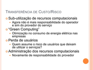 TRANSFERÊNCIA DE CUSTO/RISCO
 Sub-utilização   de recursos computacionais
     Agora não é mais responsabilidade do operador
      e sim do provedor do serviço
 “Green   Computing”
     Otimização no consumo de energia elétrica nas
      empresas
 Perda   de usuários
     Quem assume o risco de usuários que deixam
      de utilizar o serviços?
 Administração    dos recursos computacionais
     Novamente de responsabilidade do provedor
 