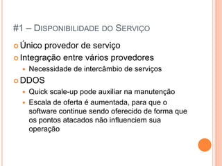 #1 – DISPONIBILIDADE DO SERVIÇO
 Único provedor de serviço
 Integração entre vários provedores
     Necessidade de intercâmbio de serviços
 DDOS
     Quick scale-up pode auxiliar na manutenção
     Escala de oferta é aumentada, para que o
      software continue sendo oferecido de forma que
      os pontos atacados não influenciem sua
      operação
 