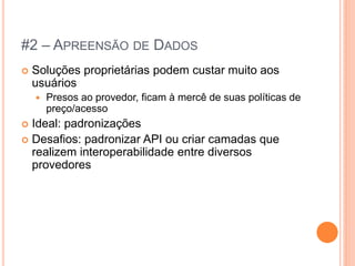#2 – APREENSÃO DE DADOS
   Soluções proprietárias podem custar muito aos
    usuários
       Presos ao provedor, ficam à mercê de suas políticas de
        preço/acesso
 Ideal: padronizações
 Desafios: padronizar API ou criar camadas que
  realizem interoperabilidade entre diversos
  provedores
 