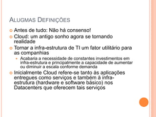 ALUGMAS DEFINIÇÕES
 Antes de tudo: Não há consenso!
 Cloud: um antigo sonho agora se tornando
  realidade
 Tornar a infra-estrutura de TI um fator utilitário para
  as companhias
       Acabaria a necessidade de constantes investimentos em
        infra-estrutura e principalmente a capacidade de aumentar
        ou diminuir a escala conforme demanda
   Inicialmente Cloud refere-se tanto às aplicações
    entregues como serviços e também à infra-
    estrutura (hardware e software básico) nos
    Datacenters que oferecem tais serviços
 