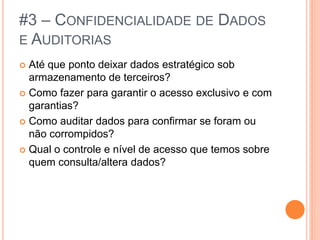 #3 – CONFIDENCIALIDADE DE DADOS
E AUDITORIAS
 Até que ponto deixar dados estratégico sob
  armazenamento de terceiros?
 Como fazer para garantir o acesso exclusivo e com
  garantias?
 Como auditar dados para confirmar se foram ou
  não corrompidos?
 Qual o controle e nível de acesso que temos sobre
  quem consulta/altera dados?
 