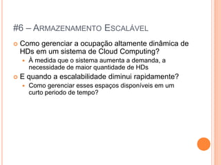 #6 – ARMAZENAMENTO ESCALÁVEL
   Como gerenciar a ocupação altamente dinâmica de
    HDs em um sistema de Cloud Computing?
       À medida que o sistema aumenta a demanda, a
        necessidade de maior quantidade de HDs
   E quando a escalabilidade diminui rapidamente?
       Como gerenciar esses espaços disponíveis em um
        curto periodo de tempo?
 