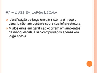 #7 – BUGS EM LARGA ESCALA
 Identificação de bugs em um sistema em que o
  usuário não tem controle sobre sua infra-estrutura
 Muitos erros em geral não ocorrem em ambientes
  de menor escala e são comprovados apenas em
  larga escala
 