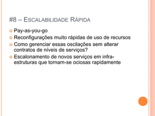 #8 – ESCALABILIDADE RÁPIDA
 Pay-as-you-go
 Reconfigurações muito rápidas de uso de recursos
 Como gerenciar essas oscilações sem alterar
  contratos de níveis de serviços?
 Escalonamento de novos serviços em infra-
  estruturas que tornam-se ociosas rapidamente
 