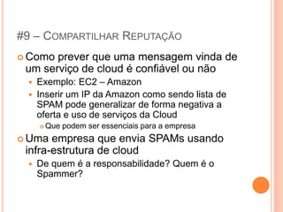 #9 – COMPARTILHAR REPUTAÇÃO
 Como prever que uma mensagem vinda de
 um serviço de cloud é confiável ou não
    Exemplo: EC2 – Amazon
    Inserir um IP da Amazon como sendo lista de
     SPAM pode generalizar de forma negativa a
     oferta e uso de serviços da Cloud
        Que podem ser essenciais para a empresa
 Uma  empresa que envia SPAMs usando
 infra-estrutura de cloud
    De quem é a responsabilidade? Quem é o
     Spammer?
 