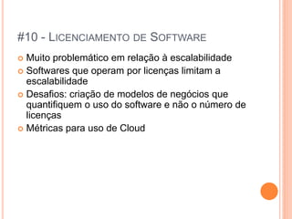 #10 - LICENCIAMENTO DE SOFTWARE
 Muito problemático em relação à escalabilidade
 Softwares que operam por licenças limitam a
  escalabilidade
 Desafios: criação de modelos de negócios que
  quantifiquem o uso do software e não o número de
  licenças
 Métricas para uso de Cloud
 