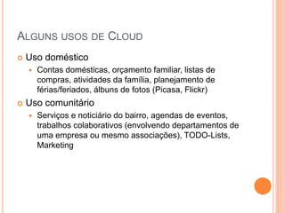 ALGUNS USOS DE CLOUD
   Uso doméstico
       Contas domésticas, orçamento familiar, listas de
        compras, atividades da família, planejamento de
        férias/feriados, álbuns de fotos (Picasa, Flickr)
   Uso comunitário
       Serviços e noticiário do bairro, agendas de eventos,
        trabalhos colaborativos (envolvendo departamentos de
        uma empresa ou mesmo associações), TODO-Lists,
        Marketing
 
