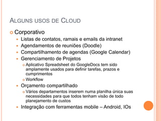 ALGUNS USOS DE CLOUD
 Corporativo
   Listas de contatos, ramais e emails da intranet
   Agendamentos de reuniões (Doodle)
   Compartilhamento de agendas (Google Calendar)
   Gerenciamento de Projetos
       Aplicativo Spreadsheet do GoogleDocs tem sido
        amplamente usados para definir tarefas, prazos e
        cumprimentos
       Workflow

     Orçamento compartilhado
         Vários departamentos inserem numa planilha única suas
          necessidades para que todos tenham visão de todo
          planejamento de custos
     Integração com ferramentas mobile – Android, IOs
 