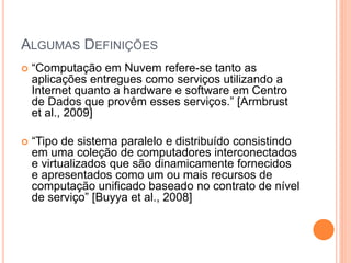 ALGUMAS DEFINIÇÕES
   “Computação em Nuvem refere-se tanto as
    aplicações entregues como serviços utilizando a
    Internet quanto a hardware e software em Centro
    de Dados que provêm esses serviços.” [Armbrust
    et al., 2009]

   “Tipo de sistema paralelo e distribuído consistindo
    em uma coleção de computadores interconectados
    e virtualizados que são dinamicamente fornecidos
    e apresentados como um ou mais recursos de
    computação unificado baseado no contrato de nível
    de serviço” [Buyya et al., 2008]
 