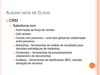 ALGUNS USOS DE CLOUD
 CRM
    Salesforce.com
      Automação da força de vendas
      Call centers

      Canais com parceiros – uma área global de colaboração
       entre parceiros
      Marketing – ferramentas de análise de resultados para

       decisões estratégicas de marketing
      Conteúdos – ferramentas de armazenamento

       colaborativo de documentos
      Análises – ferramentas de dashboards, BSC, decisão,

       alocação de recursos
 