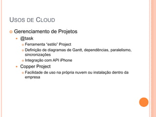 USOS DE CLOUD
   Gerenciamento de Projetos
       @task
         Ferramenta “estilo” Project
         Definição de diagramas de Gantt, dependências, paralelismo,

          sincronizações
         Integração com API iPhone

       Copper Project
           Facilidade de uso na própria nuvem ou instalação dentro da
            empresa
 