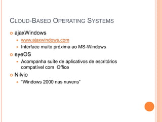 CLOUD-BASED OPERATING SYSTEMS
   ajaxWindows
     www.ajaxwindows.com
     Interface muito próxima ao MS-Windows

   eyeOS
       Acompanha suíte de aplicativos de escritórios
        compatível com Office
   Nilvio
       “Windows 2000 nas nuvens”
 