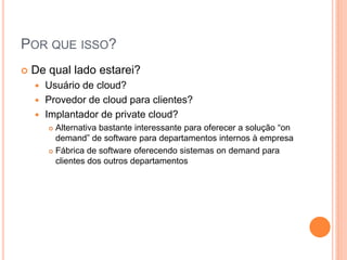 POR QUE ISSO?
   De qual lado estarei?
     Usuário de cloud?
     Provedor de cloud para clientes?
     Implantador de private cloud?
         Alternativa bastante interessante para oferecer a solução “on
          demand” de software para departamentos internos à empresa
         Fábrica de software oferecendo sistemas on demand para

          clientes dos outros departamentos
 