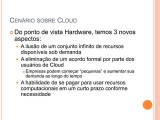 CENÁRIO SOBRE CLOUD
 Doponto de vista Hardware, temos 3 novos
 aspectos:
     A ilusão de um conjunto infinito de recursos
      disponíveis sob demanda
     A eliminação de um acordo formal por parte dos
      usuários de Cloud
          Empresas podem começar “pequenas” e aumentar sua
           demanda ao longo do tempo
     A habilidade de se pagar para usar recursos
      computacionais em um curto prazo conforme
      necessidade
 