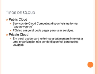 TIPOS DE CLOUD
   Public Cloud
     Serviços de Cloud Computing disponíveis na forma
      “pay-as-you-go”
     Público em geral pode pagar para usar serviços.
   Private Cloud
       Em geral usado para referir-se a datacenters internos a
        uma organização, não sendo disponível para outros
        usuários
 