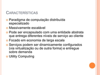 CARACTERÍSTICAS
 Paradigma de computação distribuída
  especializado
 Massivamente escalável
 Pode ser encapsulado com uma entidade abstrata
  que entrega diferentes níveis de serviço ao cliente
 Focado em economia de larga escala
 Serviços podem ser dinamicamente configurados
  (via virtualização ou de outra forma) e entregue
  sobre demanda
 Utility Computing
 