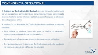 CONTINGÊNCIA OPERACIONAL
O Ambiente de Contingência (Site Backup) deve ser composta basicamente
por um espaço físico contendo móveis, computadores, links de comunicação
(internet, telefonia e etc), sistemas e aplicativos específicos para as atividades
de cada processo crítico.
A localização do Ambiente de Contingência deve considerar os algumas
premissas:
Estar distante o suficiente para não sofrer os efeitos da ocorrência
causadora da indisponibilidade do site principal;
Estar próximo o suficiente para ocupa-lo dentro do tempo necessário;
Em hipótese alguma o Ambiente de Contingência deverá estar localizado
na mesma localidade do edifício do site principal.
 