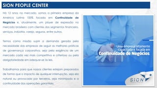 SION PEOPLE CENTER
Há 12 anos no mercado, somos a primeira empresa da
América Latina 100% focada em Continuidade de
Negócios e, atualmente, um player de expressão no
mercado brasileiro com clientes dos segmentos financeiro,
serviços, indústria, varejo, seguros, entre outros.
Temos como missão suprir a demanda gerada pela
necessidade das empresas de seguir as melhores práticas
de governança corporativa, seja pela exigência de um
mercado cada vez mais competitivo e criterioso ou pela
obrigatoriedade em adequar-se às leis.
Trabalhamos para que nossos clientes estejam preparados
de forma que o impacto de qualquer interrupção, seja ela
natural ou provocada por terceiros, seja minimizado e a
continuidade das operações garantida.
 