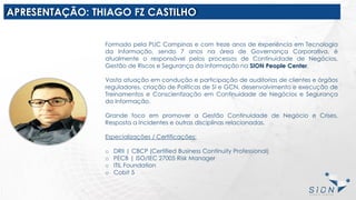 APRESENTAÇÃO: THIAGO FZ CASTILHO
Formado pela PUC Campinas e com treze anos de experiência em Tecnologia
da Informação, sendo 7 anos na área de Governança Corporativa, é
atualmente o responsável pelos processos de Continuidade de Negócios,
Gestão de Riscos e Segurança da Informação na SION People Center.
Vasta atuação em condução e participação de auditorias de clientes e órgãos
reguladores, criação de Políticas de SI e GCN, desenvolvimento e execução de
Treinamentos e Conscientização em Continuidade de Negócios e Segurança
da Informação.
Grande foco em promover a Gestão Continuidade de Negócio e Crises,
Resposta a Incidentes e outras disciplinas relacionadas.
Especializações / Certificações:
o DRII | CBCP (Certified Business Continuity Professional)
o PECB | ISO/IEC 27005 Risk Manager
o ITIL Foundation
o Cobit 5
 