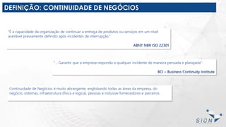 DEFINIÇÃO: CONTINUIDADE DE NEGÓCIOS
“É a capacidade da organização de continuar a entrega de produtos ou serviços em um nível
aceitável previamente definido após incidentes de interrupção.”
ABNT NBR ISO 22301
“... Garantir que a empresa responda a qualquer incidente de maneira pensada e planejada”.
BCI – Business Continuity Institute
Continuidade de Negócios é muito abrangente, englobando todas as áreas da empresa, do
negócio, sistemas, infraestrutura (física e logica), pessoas e inclusive fornecedores e parceiros.
 
