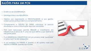 RAZÕES PARA UM PCN
Evidência de GOVERNANÇA;
Estratégia básica de RESILIÊNCIA;
Valoriza sua organização e PRINCIPALMENTE a sua gestão,
evidenciando profissionalismo e comprometimento;
Complementa a GESTÃO DE CRISES, indicando as pessoas
envolvidas e como a informação deve ser transmitida;
PCN bem estruturado permite REDUZIR o investimento em
infraestrutura e ativos de TI, uma vez que define o que realmente
não pode parar;
É um DIFERENCIAL COMPETITIVO, em um universo onde "qualidade"
e "preço bom" já são obrigações;
A sua empresa vai PARAR! A questão é de quanto você está
disposto a PERDER, quando isso ocorrer.
 
