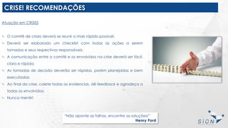 CRISE! RECOMENDAÇÕES
“Não aponte as falhas, encontre as soluções!”
Henry Ford
Atuação em CRISES
O comitê de crises deverá se reunir o mais rápido possível;
Deverá ser elaborado um checklist com todas as ações a serem
tomadas e seus respectivos responsáveis;
A comunicação entre o comitê e os envolvidos na crise deverá ser fácil,
clara e rápida;
As tomadas de decisão deverão ser rápidas, porém planejadas e bem
executadas;
Ao final da crise, colete todas as evidencias, dê feedback e agradeça a
todas os envolvidos;
Nunca mentir!
 