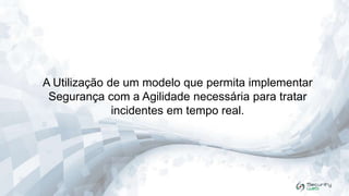 A Utilização de um modelo que permita implementar
Segurança com a Agilidade necessária para tratar
incidentes em tempo real.

 