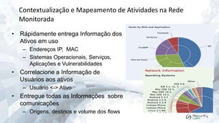 Contextualização e Mapeamento de Atividades na Rede
Monitorada
• Rápidamente entrega Informação dos
Ativos em uso
– Endereços IP, MAC
– Sistemas Operacionais, Serviços,
Aplicações e Vulnerabilidades

• Correlacione a Informação de
Usuários aos ativos
– Usuário <-> Ativo

• Entregue todas as Informações sobre
comunicações
– Origens, destinos e volume dos flows

 