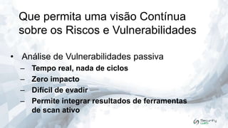 Que permita uma visão Contínua
sobre os Riscos e Vulnerabilidades
• Análise de Vulnerabilidades passiva
–
–
–
–

Tempo real, nada de ciclos
Zero impacto
Difícil de evadir
Permite integrar resultados de ferramentas
de scan ativo

 