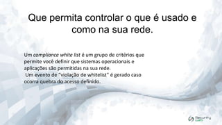 Que permita controlar o que é usado e
como na sua rede.
Um compliance white list é um grupo de critérios que
permite você definir que sistemas operacionais e
aplicações são permitidas na sua rede.
Um evento de “violação de whitelist" é gerado caso
ocorra quebra do acesso definido.

 