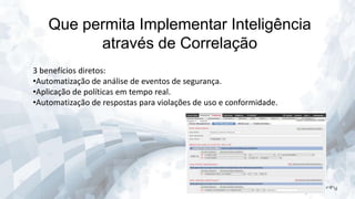 Que permita Implementar Inteligência
através de Correlação
3 benefícios diretos:
•Automatização de análise de eventos de segurança.
•Aplicação de políticas em tempo real.
•Automatização de respostas para violações de uso e conformidade.

 