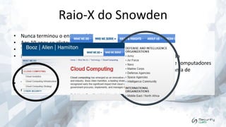 Raio-X do Snowden
•
•
•
•

Nunca terminou o ensino médio
Aos 19 anos se alistou no exército para lutar contra o Iraq
Trabalhou como segurança na NSA (National Security Agency)
Na CIA, trabalhou no setor de segurança da tecnologia da informação
• "A responsabilidade pela manutenção da segurança de rede de computadores
significava que ele tinha autorização para acessar uma vasta gama de
documentos confidenciais". The Guardian
• Trabalhou para a Dell onde fez um treinamento de Hacker Ético
• Contratado pela Booz Allen Hamilton

 