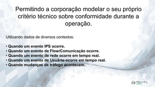 Permitindo a corporação modelar o seu próprio
critério técnico sobre conformidade durante a
operação.
Utilizando dados de diversos contextos:
• Quando um evento IPS ocorre.
• Quando um evento de Flow/Comunicação ocorre.
• Quando um evento de rede ocorre em tempo real.
• Quando um evento de Usuário ocorre em tempo real.
• Quando mudanças de tráfego acontecem.

 