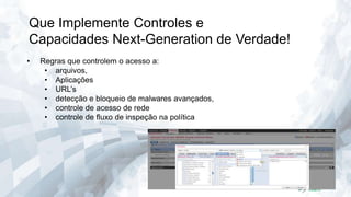 Que Implemente Controles e
Capacidades Next-Generation de Verdade!
•

Regras que controlem o acesso a:
• arquivos,
• Aplicações
• URL’s
• detecção e bloqueio de malwares avançados,
• controle de acesso de rede
• controle de fluxo de inspeção na política

 