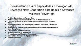 Consolidando assim Capacidades e Inovações de
Prevenção Next-Generation para Redes e Advanced
Malware Prevention












Análise Contextual em Tempo Real
Análise Comportamental e Detecção de Anômalias de Rede
Controle granular de Aplicações por Usuários/Grupos, IP, Vlan,
Zona.
Filtros granulares por Reputação, para URL, Usuarios,/Grupos, IP,
Vlan, Zona.
Monitoração e correlação com Baseline e Análise Comportamental
para Compliance
Detecção de Vulnerabilidades
Análise de Impacto Automática
Proteção contra Malwares Avançados
Detecção e Controle de Tipos de Arquivos
inteligência cloud

 