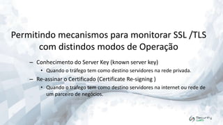 Permitindo mecanismos para monitorar SSL /TLS
com distindos modos de Operação
– Conhecimento do Server Key (known server key)
• Quando o tráfego tem como destino servidores na rede privada.

– Re-assinar o Certificado (Certificate Re-signing )
• Quando o tráfego tem como destino servidores na internet ou rede de
um parceiro de negócios.

 