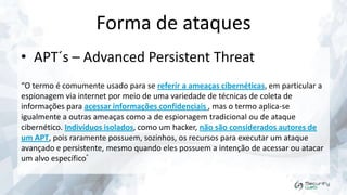 Forma de ataques
• APT´s – Advanced Persistent Threat
“O termo é comumente usado para se referir a ameaças cibernéticas, em particular a
espionagem via internet por meio de uma variedade de técnicas de coleta de
informações para acessar informações confidenciais , mas o termo aplica-se
igualmente a outras ameaças como a de espionagem tradicional ou de ataque
cibernético. Indivíduos isolados, como um hacker, não são considerados autores de
um APT, pois raramente possuem, sozinhos, os recursos para executar um ataque
avançado e persistente, mesmo quando eles possuem a intenção de acessar ou atacar
um alvo específico”

 