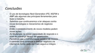 Conclusões
-

-

-

O uso de tecnologias Next-Generation IPS, NGFW e
AMP são algumas das principais ferramentas para
fazer o trabalho.
Sabemos que continuaremos a ter ataques contra
novas tecnologias e mecanismos de negócios
online.
Então o estabelecimento de novos modelos pedem
novas ações.
As Mudanças na nossa capacidade de resposta e o
nível de cobrança devem ser promovidas.
Permitindo que a transformação exista e de modele
o caminho para continuar a realizar negócios via
internet de forma cada vez mais segura e integra.

 